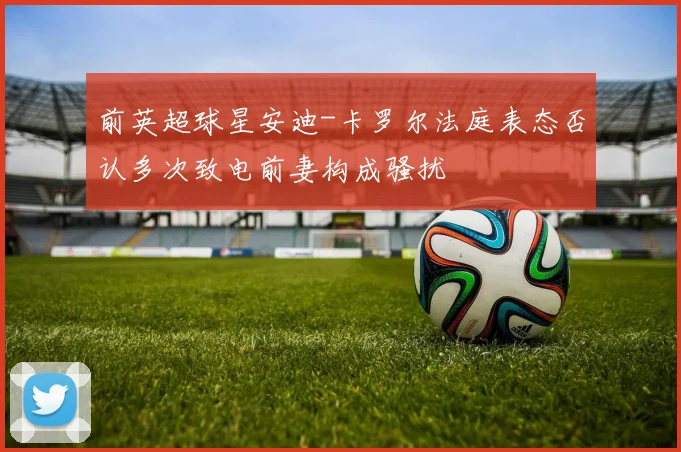 前英超球星安迪-卡罗尔法庭表态否认多次致电前妻构成骚扰