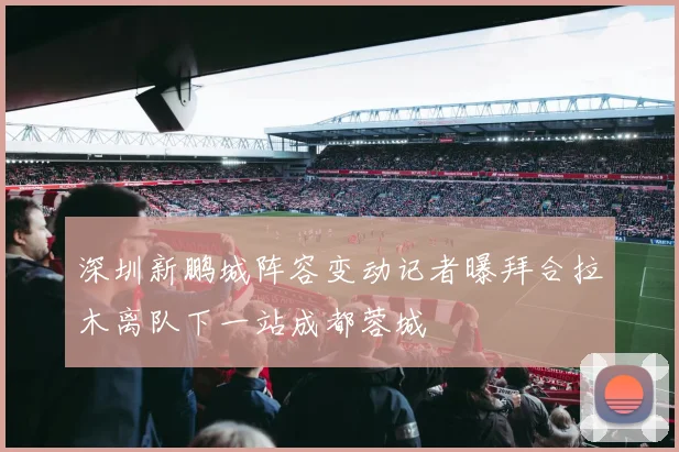 深圳新鹏城阵容变动记者曝拜合拉木离队下一站成都蓉城