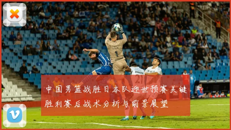 中国男篮战胜日本队迎世预赛关键胜利赛后战术分析与前景展望