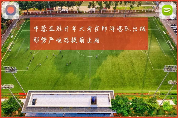 申蓉亚冠开年大考在即海港队出线形势严峻恐提前出局